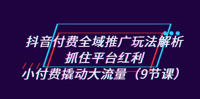抖音付费全域推广玩法解析：抓住平台红利，小付费撬动大流量（9节课）副业基地_极客搞钱_中创网_福缘网_冒泡网_资源整合平台副业基地