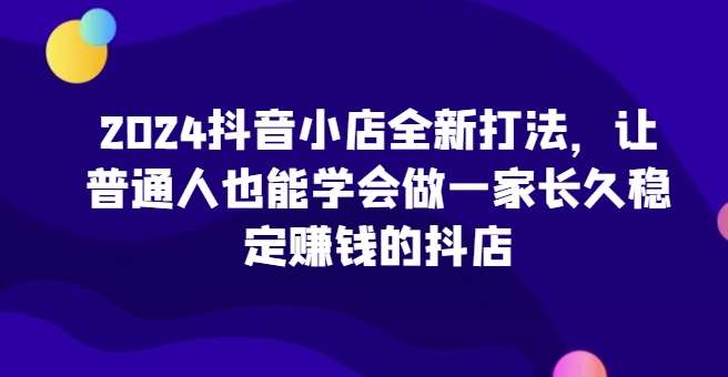 2024抖音小店全新打法，让普通人也能学会做一家长久稳定赚钱的抖店副业基地_极客搞钱_中创网_福缘网_冒泡网_资源整合平台副业基地
