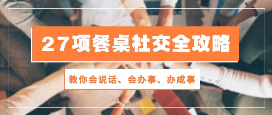 27项餐桌社交全攻略：教你会说话、会办事、办成事（28节高清无水印）副业基地_极客搞钱_中创网_福缘网_冒泡网_资源整合平台副业基地