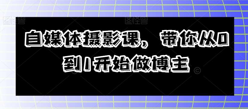 自媒体摄影课，带你从0到1开始做博主副业基地_极客搞钱_中创网_福缘网_冒泡网_资源整合平台副业基地