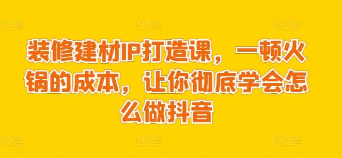 装修建材IP打造课，一顿火锅的成本，让你彻底学会怎么做抖音副业基地_极客搞钱_中创网_福缘网_冒泡网_资源整合平台副业基地