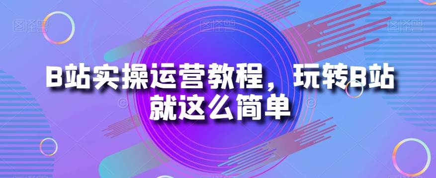 B站实操运营教程，玩转B站就这么简单副业基地_极客搞钱_中创网_福缘网_冒泡网_资源整合平台副业基地