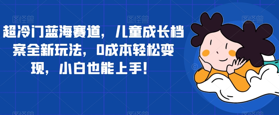 超冷门蓝海赛道，儿童成长档案全新玩法，0成本轻松变现，小白也能上手【揭秘】副业基地_极客搞钱_中创网_福缘网_冒泡网_资源整合平台副业基地