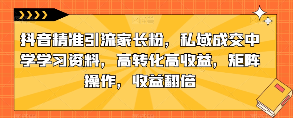 抖音精准引流家长粉，私域成交中学学习资料，高转化高收益，矩阵操作，收益翻倍【揭秘】副业基地_极客搞钱_中创网_福缘网_冒泡网_资源整合平台副业基地