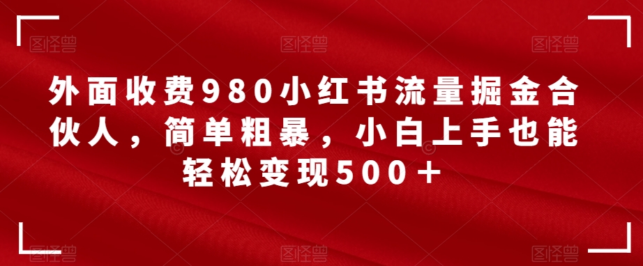 外面收费980小红书流量掘金合伙人，简单粗暴，小白上手也能轻松变现500＋【揭秘】副业基地_极客搞钱_中创网_福缘网_冒泡网_资源整合平台副业基地