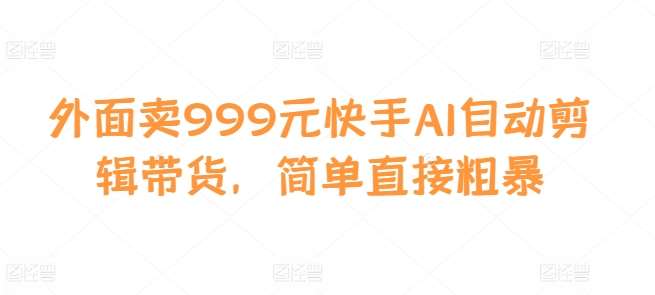 外面卖999元快手AI自动剪辑带货，简单直接粗暴副业基地_极客搞钱_中创网_福缘网_冒泡网_资源整合平台副业基地
