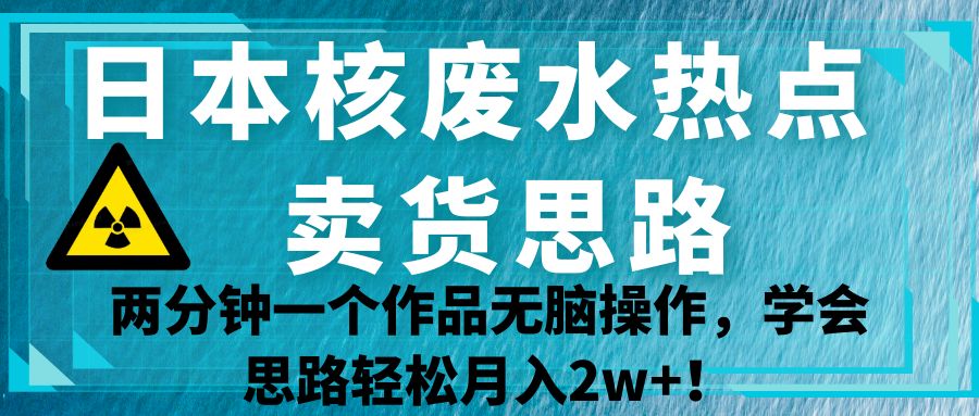 日本核废水热点卖货思路，两分钟一个作品无脑操作，学会思路轻松月入2w+！副业基地_极客搞钱_中创网_福缘网_冒泡网_资源整合平台副业基地