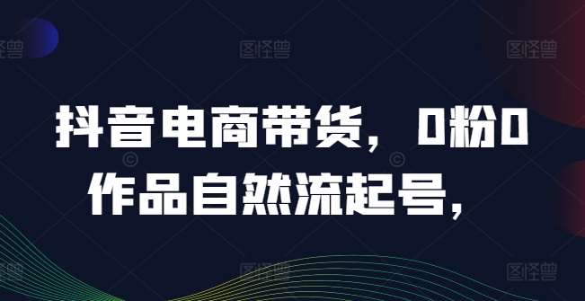 抖音电商带货，0粉0作品自然流起号，热销20多万人的抖音课程的经验分享副业基地_极客搞钱_中创网_福缘网_冒泡网_资源整合平台副业基地