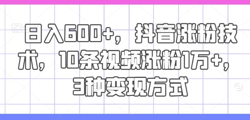 日入600+，抖音涨粉技术，10条视频涨粉1万+，3种变现方式【揭秘】副业基地_极客搞钱_中创网_福缘网_冒泡网_资源整合平台副业基地