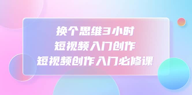 换个思维3小时短视频入门创作，短视频创作入门必修课副业基地_极客搞钱_中创网_福缘网_冒泡网_资源整合平台副业基地