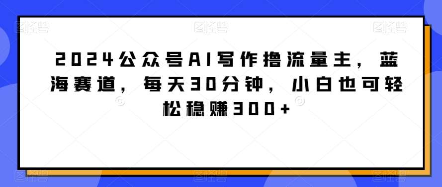 2024公众号AI写作撸流量主，蓝海赛道，每天30分钟，小白也可轻松稳赚300+【揭秘】副业基地_极客搞钱_中创网_福缘网_冒泡网_资源整合平台副业基地