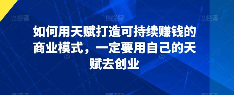 如何用天赋打造可持续赚钱的商业模式，一定要用自己的天赋去创业副业基地_极客搞钱_中创网_福缘网_冒泡网_资源整合平台副业基地