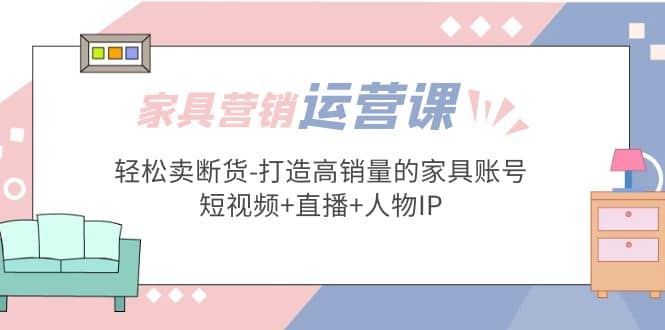 家具营销·运营实战 轻松卖断货-打造高销量的家具账号(短视频+直播+人物IP)副业基地_极客搞钱_中创网_福缘网_冒泡网_资源整合平台副业基地