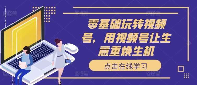 零基础玩转视频号，用视频号让生意重焕生机副业基地_极客搞钱_中创网_福缘网_冒泡网_资源整合平台副业基地