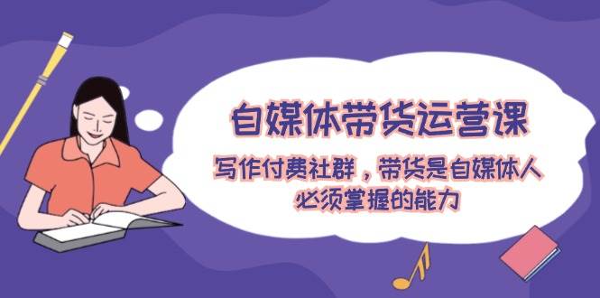 自媒体带货运营课：写作付费社群，带货是自媒体人必须掌握的能力副业基地_极客搞钱_中创网_福缘网_冒泡网_资源整合平台副业基地