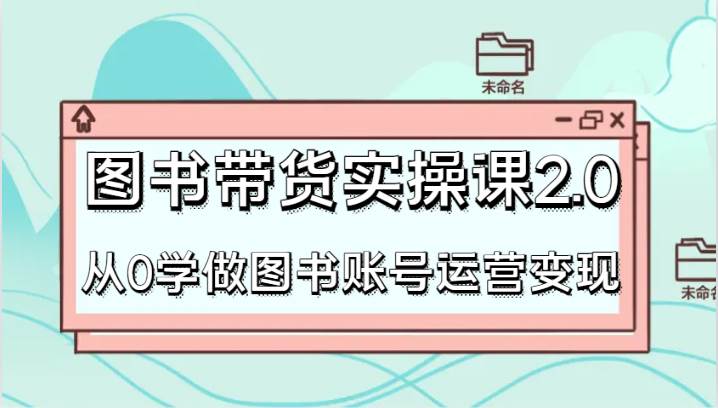 图书带货实操课2.0，从0学做图书账号运营变现，干货教程快速上手，高效起号涨粉副业基地_极客搞钱_中创网_福缘网_冒泡网_资源整合平台副业基地