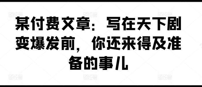 某付费文章：写在天下剧变爆发前，你还来得及准备的事儿副业基地_极客搞钱_中创网_福缘网_冒泡网_资源整合平台副业基地
