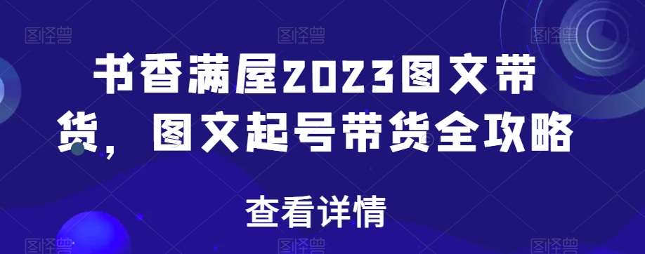 书香满屋2023图文带货，图文起号带货全攻略副业基地_极客搞钱_中创网_福缘网_冒泡网_资源整合平台副业基地