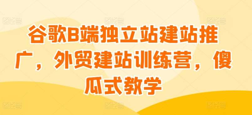 谷歌B端独立站建站推广，外贸建站训练营，傻瓜式教学副业基地_极客搞钱_中创网_福缘网_冒泡网_资源整合平台副业基地