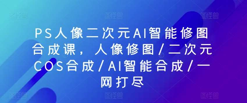 PS人像二次元AI智能修图合成课，人像修图/二次元COS合成/AI智能合成/一网打尽副业基地_极客搞钱_中创网_福缘网_冒泡网_资源整合平台副业基地