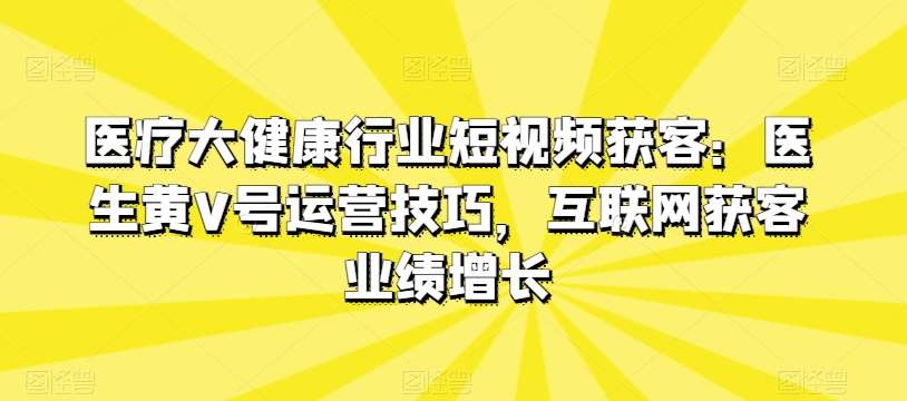 医疗大健康行业短视频获客：医生黄V号运营技巧，互联网获客业绩增长副业基地_极客搞钱_中创网_福缘网_冒泡网_资源整合平台副业基地