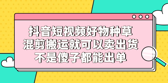 抖音短视频好物种草，混剪搬运就可以卖出货，不是傻子都能出单副业基地_极客搞钱_中创网_福缘网_冒泡网_资源整合平台副业基地
