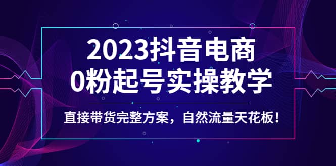 2023抖音电商0粉起号实操教学，直接带货完整方案，自然流量天花板副业基地_极客搞钱_中创网_福缘网_冒泡网_资源整合平台副业基地