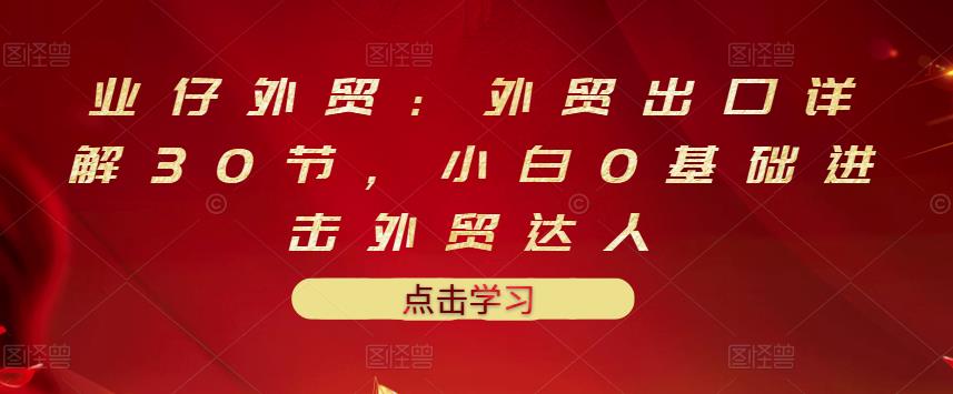 业仔外贸：外贸出口详解30节，小白0基础进击外贸达人 价值666元副业基地_极客搞钱_中创网_福缘网_冒泡网_资源整合平台副业基地