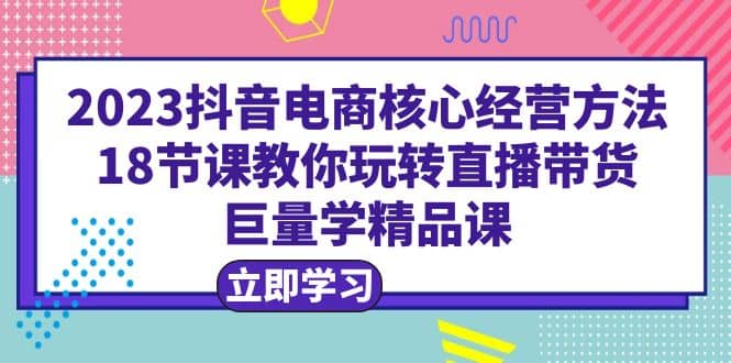2023抖音电商核心经营方法：18节课教你玩转直播带货，巨量学精品课副业基地_极客搞钱_中创网_福缘网_冒泡网_资源整合平台副业基地
