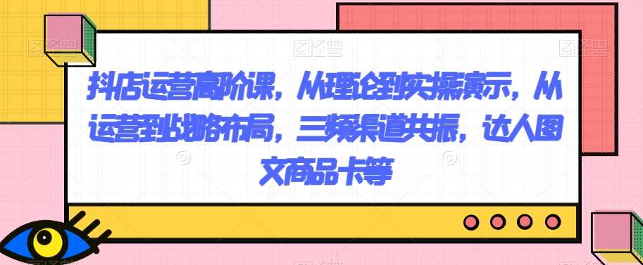 抖店运营高阶课，从理论到实操演示，从运营到战略布局，三频渠道共振，达人图文商品卡等副业基地_极客搞钱_中创网_福缘网_冒泡网_资源整合平台副业基地