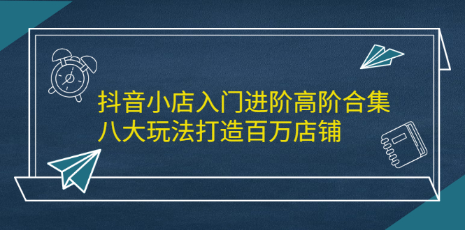 抖音小店入门进阶高阶合集，八大玩法打造百万店铺副业基地_极客搞钱_中创网_福缘网_冒泡网_资源整合平台副业基地