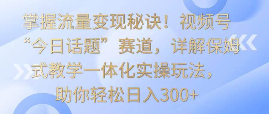 掌握流量变现秘诀！视频号“今日话题”赛道，详解保姆式教学一体化实操玩法，日入300+副业基地_极客搞钱_中创网_福缘网_冒泡网_资源整合平台副业基地