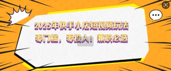 2025年快手小店短视频玩法，零门槛，零投入，兼职必选【揭秘】副业基地_极客搞钱_中创网_福缘网_冒泡网_资源整合平台副业基地