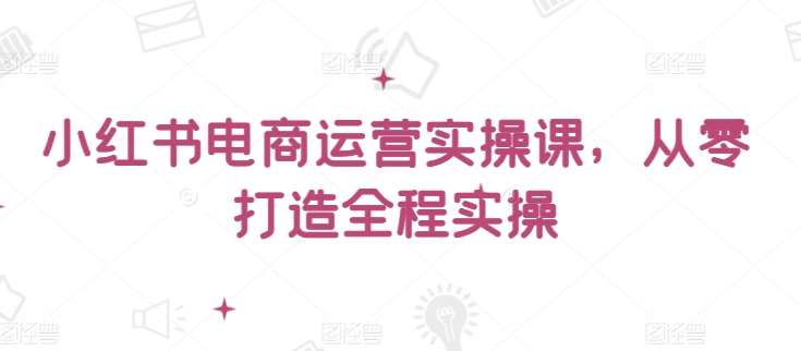 小红书电商运营实操课，​从零打造全程实操副业基地_极客搞钱_中创网_福缘网_冒泡网_资源整合平台副业基地