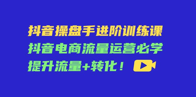 抖音操盘手进阶训练课：抖音电商流量运营必学，提升流量+转化副业基地_极客搞钱_中创网_福缘网_冒泡网_资源整合平台副业基地