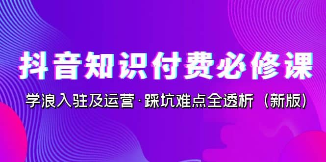 抖音·知识付费·必修课，学浪入驻及运营·踩坑难点全透析（2023新版）副业基地_极客搞钱_中创网_福缘网_冒泡网_资源整合平台副业基地