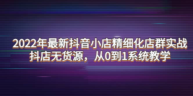 2022年最新抖音小店精细化店群实战，抖店无货源，从0到1系统教学副业基地_极客搞钱_中创网_福缘网_冒泡网_资源整合平台副业基地
