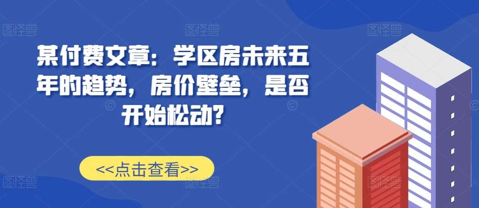 某付费文章：学区房未来五年的趋势，房价壁垒，是否开始松动?副业基地_极客搞钱_中创网_福缘网_冒泡网_资源整合平台副业基地