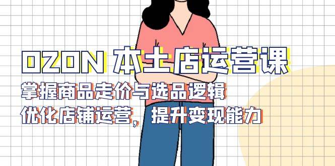 （13788期）OZON 本土店运营课，掌握商品走价与选品逻辑，优化店铺运营，提升变现能力副业基地_极客搞钱_中创网_福缘网_冒泡网_资源整合平台副业基地