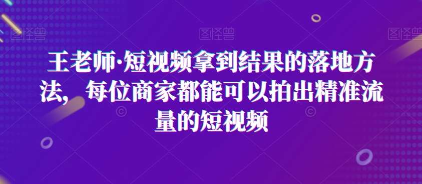 王老师·短视频拿到结果的落地方法，每位商家都能可以拍出精准流量的短视频副业基地_极客搞钱_中创网_福缘网_冒泡网_资源整合平台副业基地