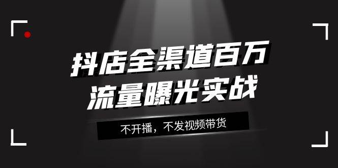 （7863期）抖店-全渠道百万流量曝光实战，不开播，不发视频带货（16节课）副业基地_极客搞钱_中创网_福缘网_冒泡网_资源整合平台副业基地