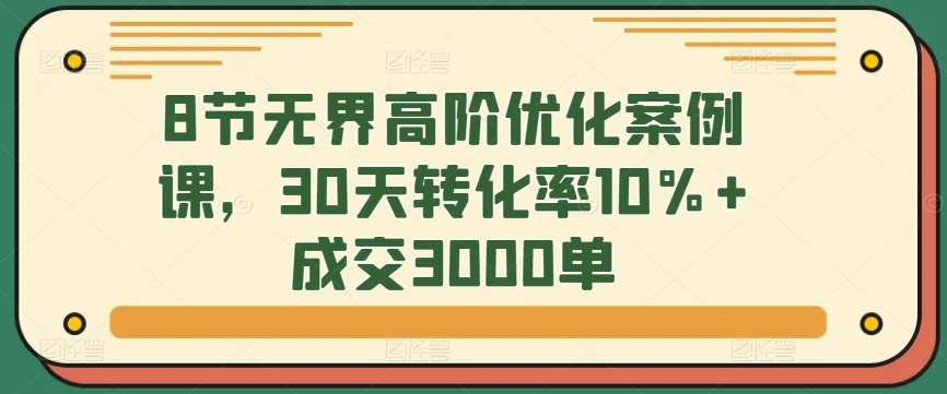 8节无界高阶优化案例课，30天转化率10%+成交3000单副业基地_极客搞钱_中创网_福缘网_冒泡网_资源整合平台副业基地