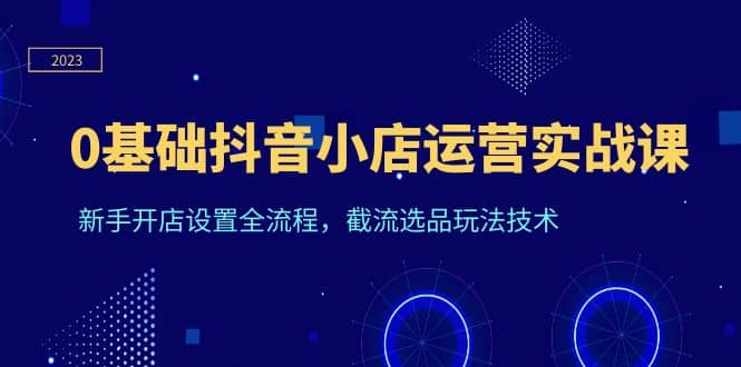 0基础抖音小店运营实战课，新手开店设置全流程，截流选品玩法技术副业基地_极客搞钱_中创网_福缘网_冒泡网_资源整合平台副业基地