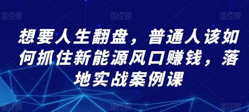 想要人生翻盘，普通人该如何抓住新能源风口赚钱，落地实战案例课副业基地_极客搞钱_中创网_福缘网_冒泡网_资源整合平台副业基地