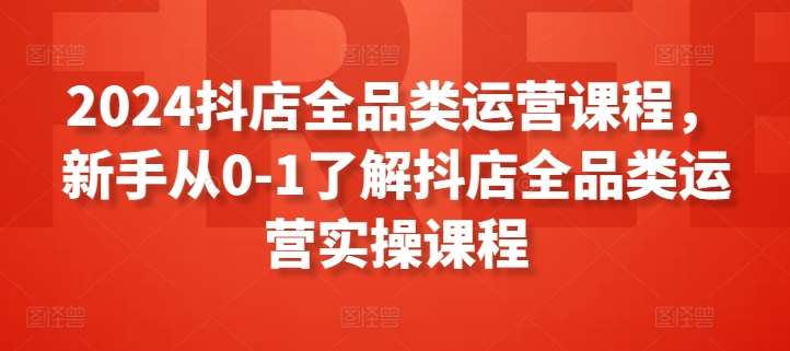 2024抖店全品类运营课程，新手从0-1了解抖店全品类运营实操课程副业基地_极客搞钱_中创网_福缘网_冒泡网_资源整合平台副业基地