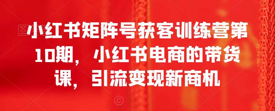 小红书矩阵号获客训练营第10期，小红书电商的带货课，引流变现新商机副业基地_极客搞钱_中创网_福缘网_冒泡网_资源整合平台副业基地