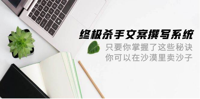 （9928期）终极 杀手文案-撰写系统 只要你掌握了这些秘诀 你可以在沙漠里卖沙子-42节副业基地_极客搞钱_中创网_福缘网_冒泡网_资源整合平台副业基地