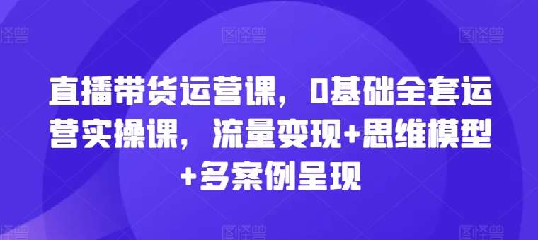 直播带货运营课，0基础全套运营实操课，流量变现+思维模型+多案例呈现副业基地_极客搞钱_中创网_福缘网_冒泡网_资源整合平台副业基地