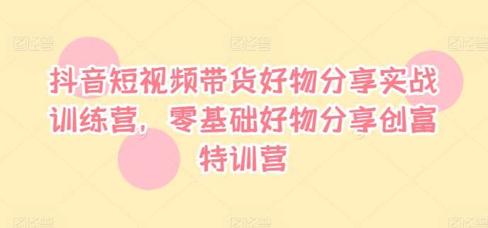 抖音短视频带货好物分享实战训练营，零基础好物分享创富特训营副业基地_极客搞钱_中创网_福缘网_冒泡网_资源整合平台副业基地