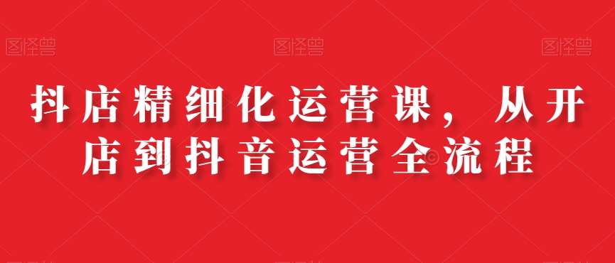 抖店精细化运营课，从开店到抖音运营全流程副业基地_极客搞钱_中创网_福缘网_冒泡网_资源整合平台副业基地